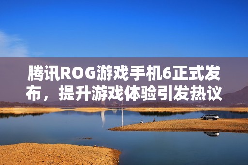 腾讯ROG游戏手机6正式发布，提升游戏体验引发热议与期待