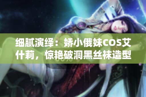 细腻演绎：娇小俄妹COS艾什莉，惊艳破洞黑丝袜造型引热议