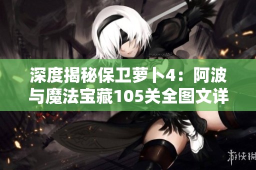 深度揭秘保卫萝卜4：阿波与魔法宝藏105关全图文详尽攻略与通关技巧探讨