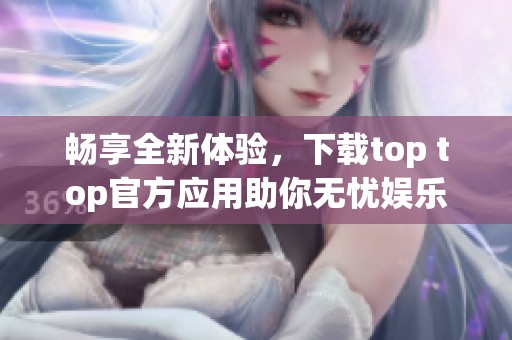畅享全新体验，下载top top官方应用助你无忧娱乐