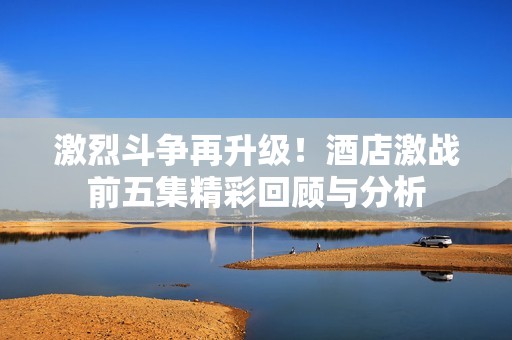 激烈斗争再升级！酒店激战前五集精彩回顾与分析