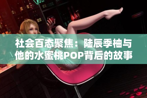 社会百态聚焦：陆辰季柚与他的水蜜桃POP背后的故事与启示