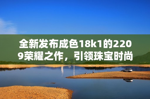 全新发布成色18k1的2209荣耀之作，引领珠宝时尚潮流
