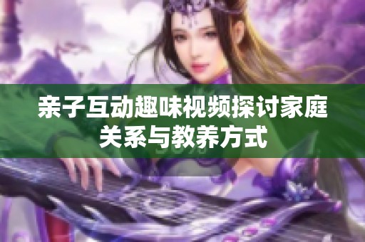 亲子互动趣味视频探讨家庭关系与教养方式