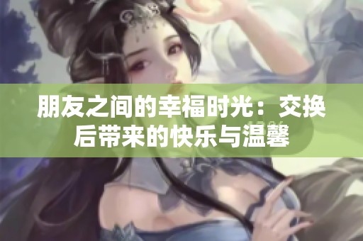 朋友之间的幸福时光：交换后带来的快乐与温馨