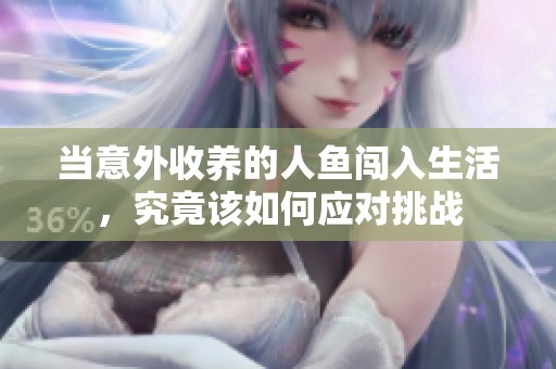 当意外收养的人鱼闯入生活，究竟该如何应对挑战