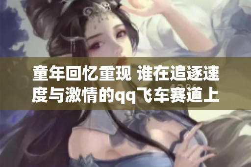 童年回忆重现 谁在追逐速度与激情的qq飞车赛道上重燃梦想
