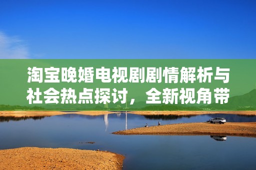 淘宝晚婚电视剧剧情解析与社会热点探讨，全新视角带你了解情感与生活现象