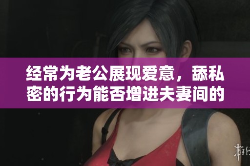 经常为老公展现爱意，舔私密的行为能否增进夫妻间的亲密感