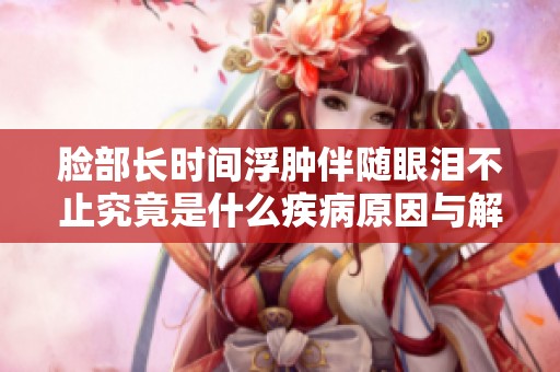 脸部长时间浮肿伴随眼泪不止究竟是什么疾病原因与解决方法揭秘