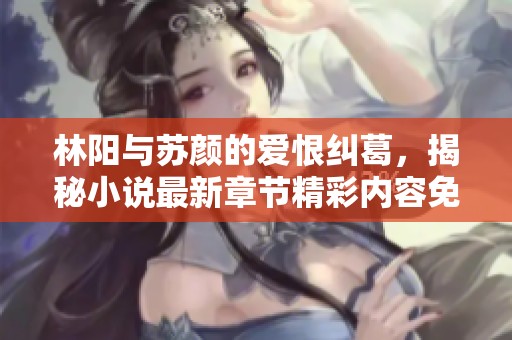 林阳与苏颜的爱恨纠葛，揭秘小说最新章节精彩内容免费阅读