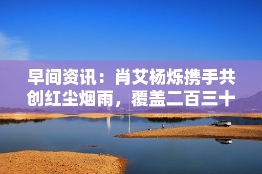 早间资讯：肖艾杨烁携手共创红尘烟雨，覆盖二百三十万受众引发热议