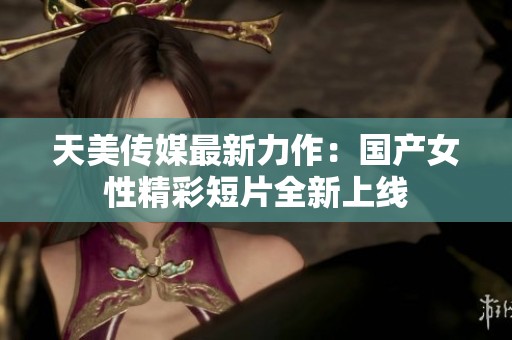 天美传媒最新力作：国产女性精彩短片全新上线