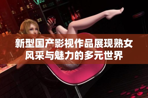 新型国产影视作品展现熟女风采与魅力的多元世界