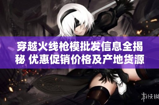穿越火线枪模批发信息全揭秘 优惠促销价格及产地货源一站式采购指南