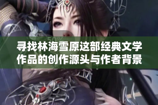 寻找林海雪原这部经典文学作品的创作源头与作者背景
