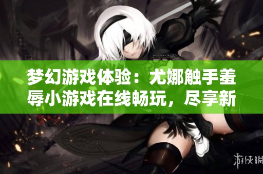 梦幻游戏体验：尤娜触手羞辱小游戏在线畅玩，尽享新奇乐趣