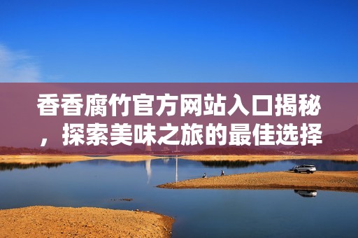 香香腐竹官方网站入口揭秘，探索美味之旅的最佳选择