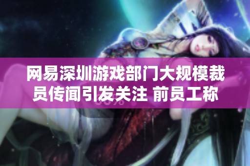 网易深圳游戏部门大规模裁员传闻引发关注 前员工称两年前已停止招聘业务