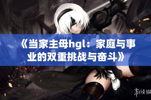 《当家主母hgl：家庭与事业的双重挑战与奋斗》