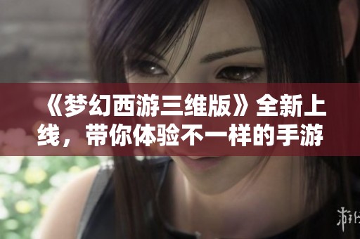 《梦幻西游三维版》全新上线，带你体验不一样的手游世界，你准备好迎接挑战了吗？