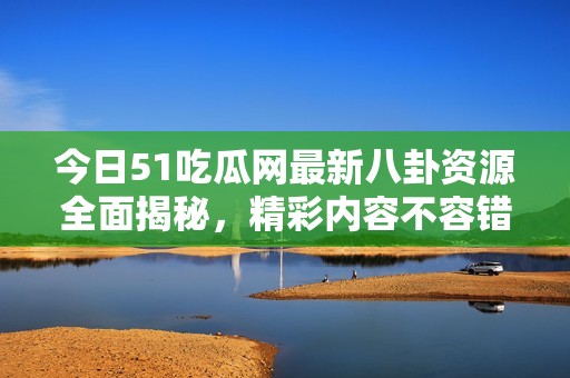 今日51吃瓜网最新八卦资源全面揭秘，精彩内容不容错过