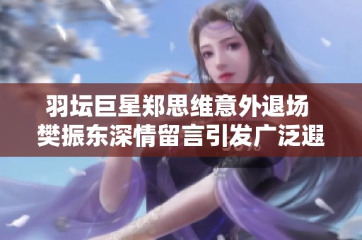 羽坛巨星郑思维意外退场 樊振东深情留言引发广泛遐想与讨论