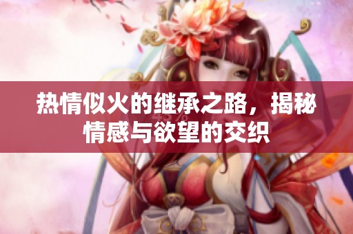热情似火的继承之路，揭秘情感与欲望的交织
