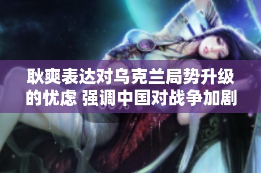 耿爽表达对乌克兰局势升级的忧虑 强调中国对战争加剧的深切关切与不安