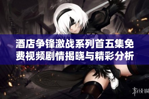 酒店争锋激战系列首五集免费视频剧情揭晓与精彩分析
