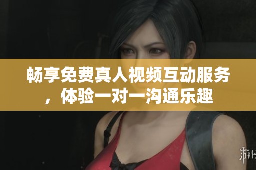 畅享免费真人视频互动服务，体验一对一沟通乐趣