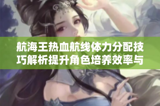 航海王热血航线体力分配技巧解析提升角色培养效率与战斗策略优化建议