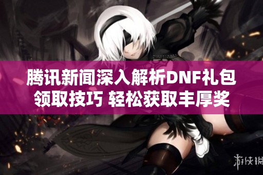 腾讯新闻深入解析DNF礼包领取技巧 轻松获取丰厚奖励的最佳攻略与秘诀