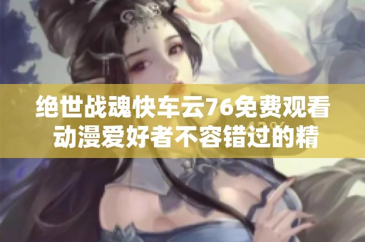 绝世战魂快车云76免费观看 动漫爱好者不容错过的精彩樱花动漫内容详细推荐