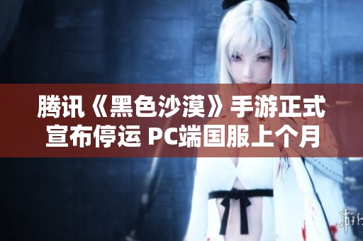 腾讯《黑色沙漠》手游正式宣布停运 PC端国服上个月刚刚开启公测阶段