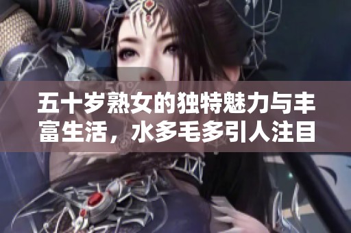 五十岁熟女的独特魅力与丰富生活，水多毛多引人注目