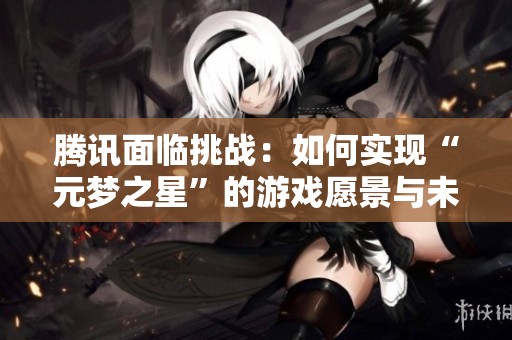 腾讯面临挑战：如何实现“元梦之星”的游戏愿景与未来发展路径