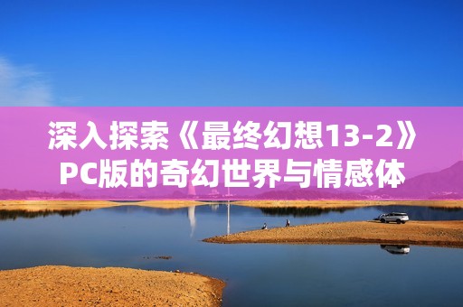 深入探索《最终幻想13-2》PC版的奇幻世界与情感体悟的通关回顾体验