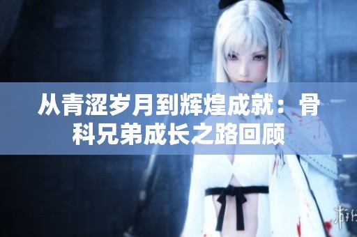 从青涩岁月到辉煌成就：骨科兄弟成长之路回顾