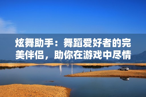 炫舞助手：舞蹈爱好者的完美伴侣，助你在游戏中尽情绽放魅力与风采