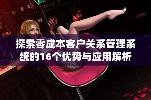 探索零成本客户关系管理系统的16个优势与应用解析