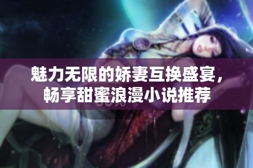 魅力无限的娇妻互换盛宴，畅享甜蜜浪漫小说推荐