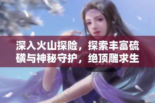 深入火山探险，探索丰富硫磺与神秘守护，绝顶雕求生之路第46集精彩回顾