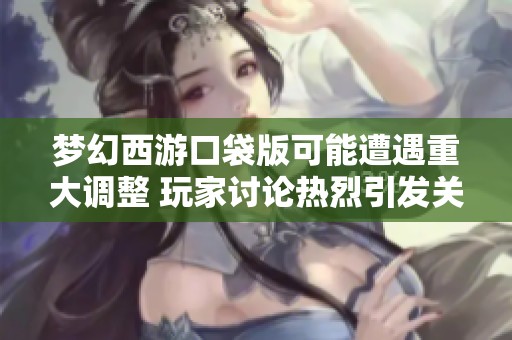梦幻西游口袋版可能遭遇重大调整 玩家讨论热烈引发关注