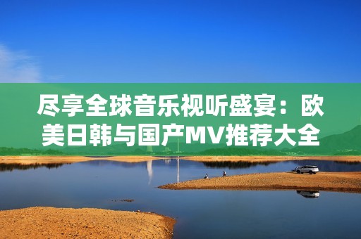 尽享全球音乐视听盛宴：欧美日韩与国产MV推荐大全