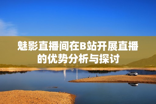 魅影直播间在B站开展直播的优势分析与探讨