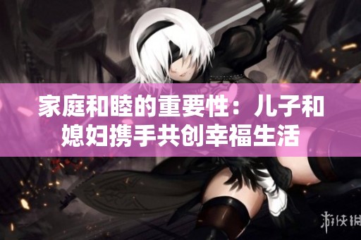 家庭和睦的重要性：儿子和媳妇携手共创幸福生活