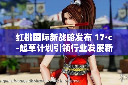 红桃国际新战略发布 17·c-起草计划引领行业发展新趋势
