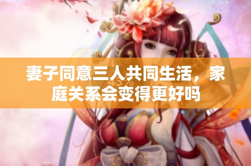 妻子同意三人共同生活，家庭关系会变得更好吗