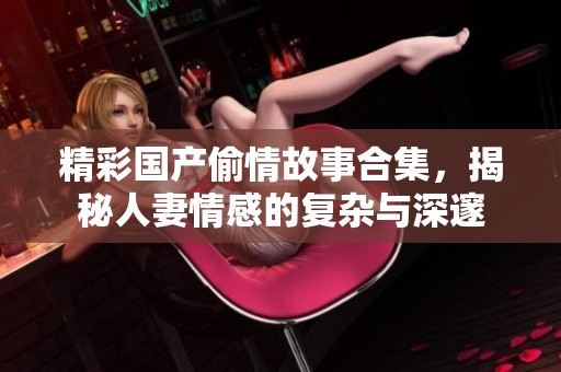 精彩国产偷情故事合集，揭秘人妻情感的复杂与深邃